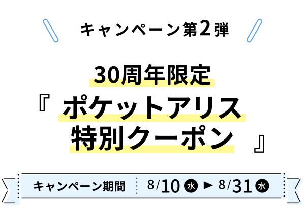 キャンペーン第2弾 キャンペーン期間:8月10日(水)〜8月31日(水)30周年限定『 ポケットアリス 特別クーポン 』