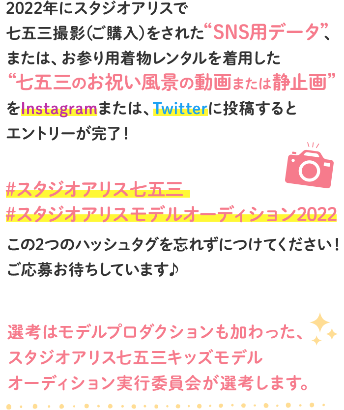 スタジオアリスで七五三撮影(ご購入)をしたSNS用データ、または、おでかけ用着物レンタルを着用した七五三のお祝い風景の動画または静止画をInstagramまたは、Twitterに投稿するとエントリーが完了!「#スタジオアリス七五三」「#スタジオアリスモデルオーディション」のハッシュタグを忘れずに付けてください。選考はモデルプロダクションも加わった、スタジオアリス七五三キッズモデルオーディション実行委員会が選考します。