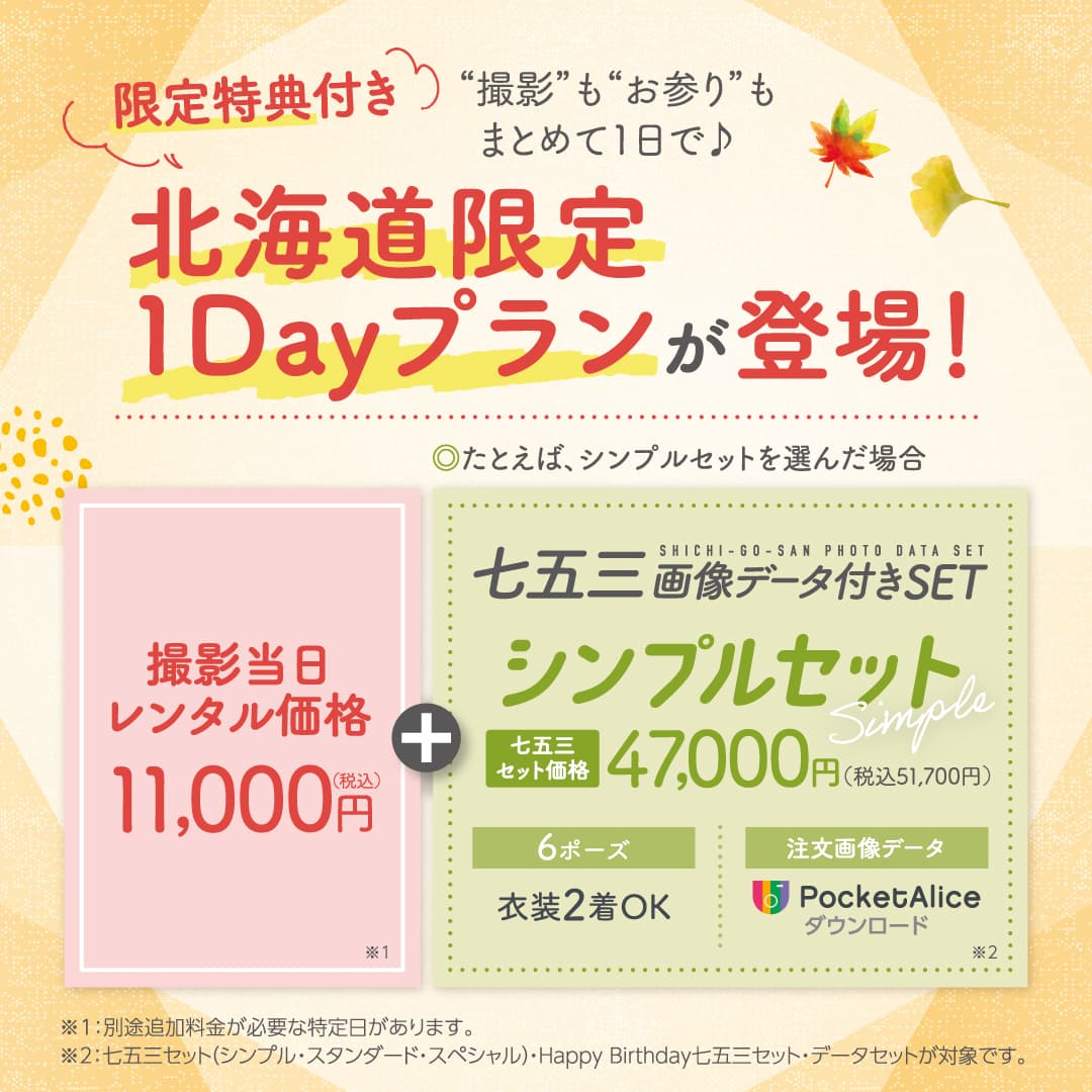 限定特典付き 撮影もお参りもまとめて1日で♪ 北海道限定1Dayプランが登場! ◎たとえば、シンプルセットを選んだ場合 撮影当日レンタル価格11,000円(税込) ※1 ＋ 七五三画像データ付きSET シンプルセット 七五三セット価格47,000円(税込51,700円) 6ポーズ：衣装2着OK 注文画像データ：PocketAlice ダウンロード ※2 ※1…別途追加料金が必要な特定日があります。※2…七五三セット(シンプル・スタンダード・スペシャル)・Happy Birthday七五三セット・データセットが対象です。