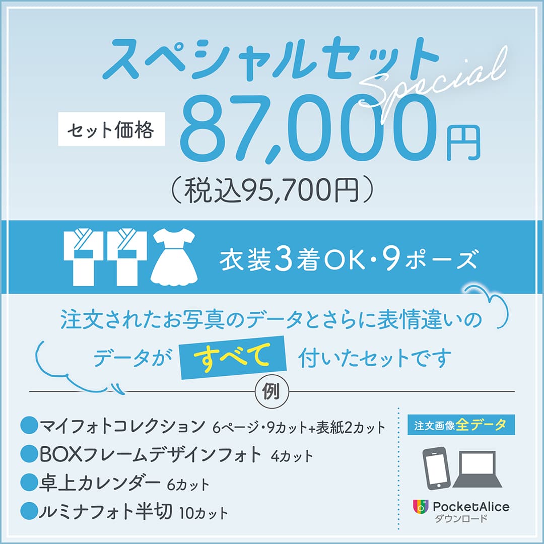 スペシャルセット セット価格87,000円（税込95,700円）。衣装3着OK、9ポーズ。注文されたお写真のデータと、さらに表情違いのデータがすべて付いたセットです。例：マイフォトコレクション6ページ・9カット＋表紙2カット／BOXフレームデザインフォト4カット／卓上カレンダー6カット／ルミナフォト半切10カット 注文画像データ PocketAlice ダウンロード