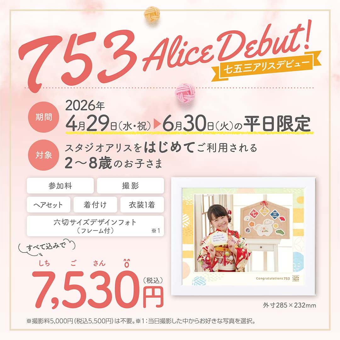 753 Alice Debut！ 七五三アリスデビュー 期間：2026年4月29日(水・祝) ～6月30日(火)の平日限定 対象：スタジオアリスをはじめてご利用される2～8歳のお子さま、参加料・撮影・ヘアセット・着付け・衣装1着・六切サイズデザインフォト（フレーム付）外寸285×232mm ※1、すべて込みで7,530円（税込）※撮影料5,000円（税込5,500円）は不要。※1：当日撮影した中からお好きな写真を選択。