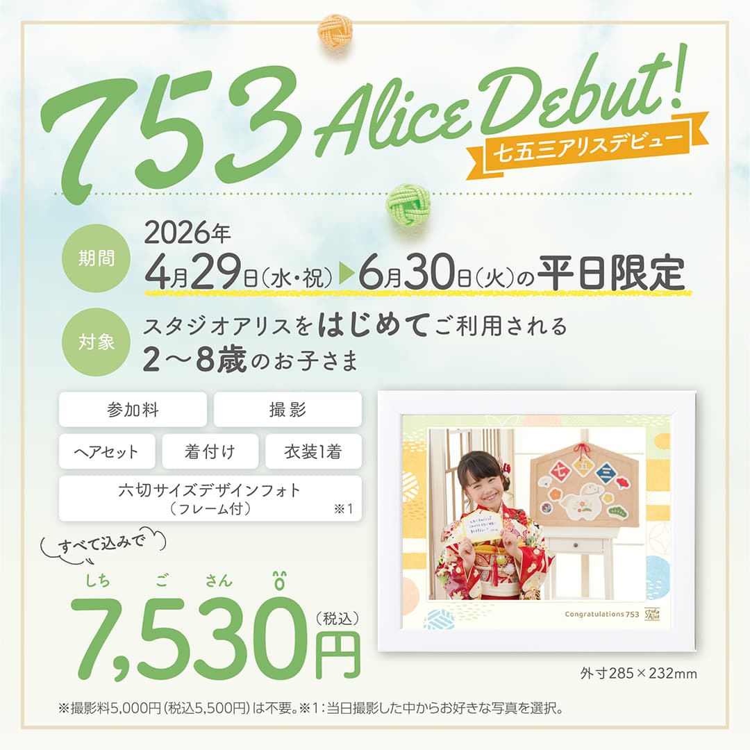 753 Alice Debut！ 七五三アリスデビュー 期間：2026年4月29日(水・祝) ～6月30日(火)の平日限定 対象：スタジオアリスをはじめてご利用される2～8歳のお子さま、参加料・撮影・ヘアセット・着付け・衣装1着・六切サイズデザインフォト（フレーム付）外寸285×232mm ※1、すべて込みで7,530円（税込）※撮影料5,000円（税込5,500円）は不要。※1：当日撮影した中からお好きな写真を選択。