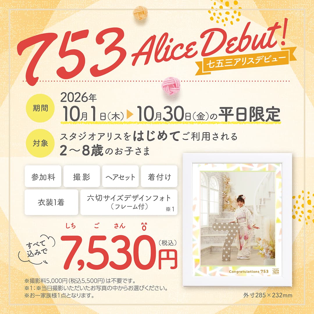 753 Alice Debut!（七五三アリスデビュー）期間：2026年10月1日(木)～10月30日(金)の平日限定、対象：スタジオアリスをはじめてご利用される2〜8歳のお子さま。参加料、撮影、ヘアセット、着付け、衣装1着、六切サイズデザインフォト（フレーム付）※1をすべて込みで7,530円（税込）。※撮影料5,000円（税込5,500円）は不要です。※1：※当日撮影いただいたお写真の中からお選びください。※お一家族様1点となります。外寸285×232mm