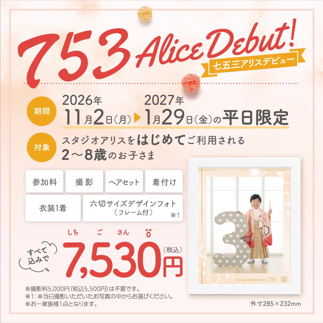 753 Alice Debut!七五三アリスデビュー 期間：2026年11月2日(月)▶2027年1月29日(金)の平日限定、対象：スタジオアリスをはじめてご利用される2〜8歳のお子さま。参加料、撮影、ヘアセット、着付け、衣装1着、六切サイズデザインフォト（フレーム付）※1すべて込みで7,530円（税込）※撮影料5,000円（税込5,500円）は不要です。※1：※当日撮影いただいたお写真の中からお選びください。※お一家族様1点となります。外寸285×232mm