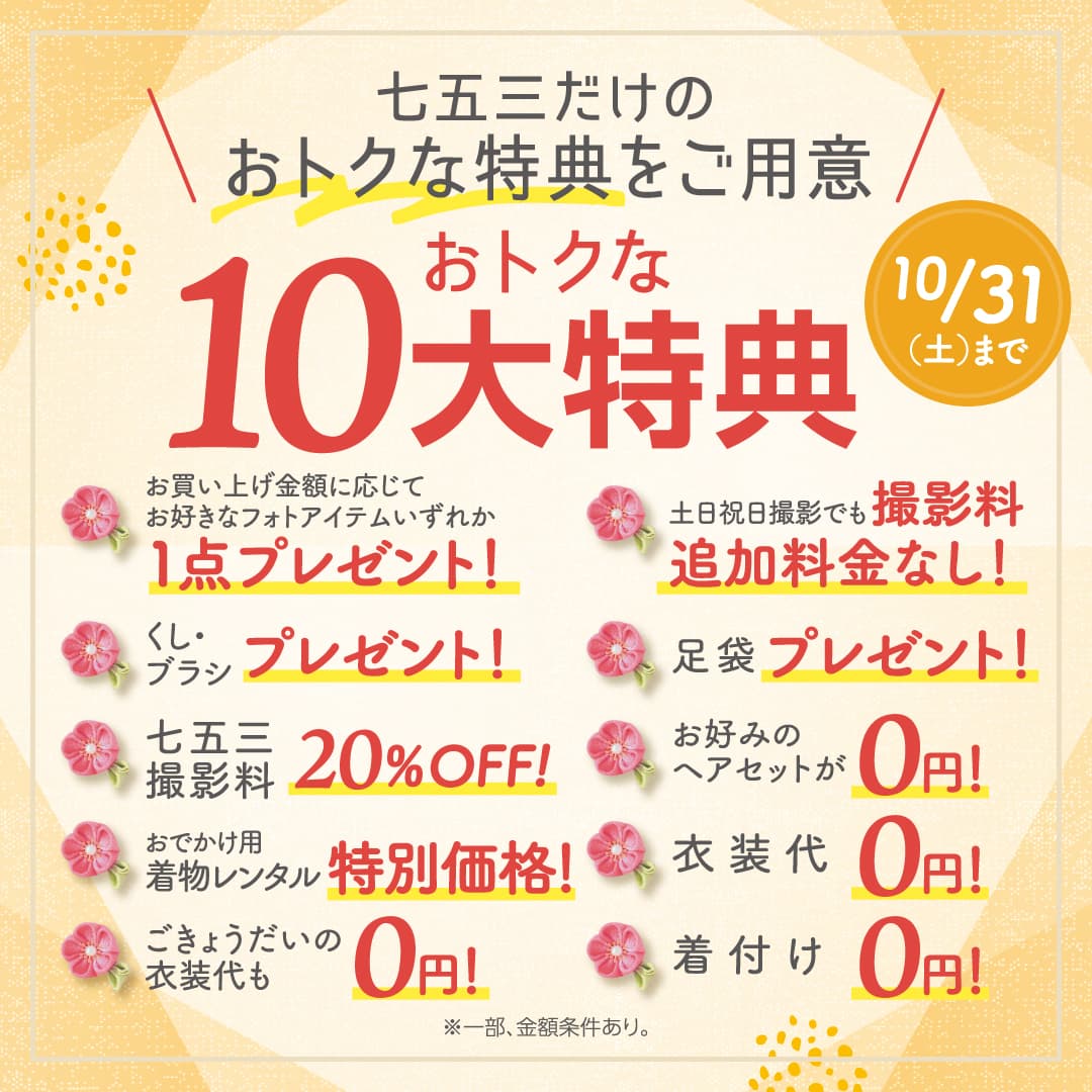 七五三だけのおトクな特典をご用意！おトクな10大特典10/31（土）まで。お買い上げ金額に応じてお好きなフォトアイテムいずれか1点プレゼント！土日祝日撮影でも撮影料追加料金なし！くし・ブラシ プレゼント！足袋 プレゼント！七五三撮影料 20%OFF！お好みのヘアセットが0円！おでかけ用着物レンタル 特別価格！衣装代0円！ごきょうだいの衣装代も0円！着付け0円！※一部、金額条件あり。