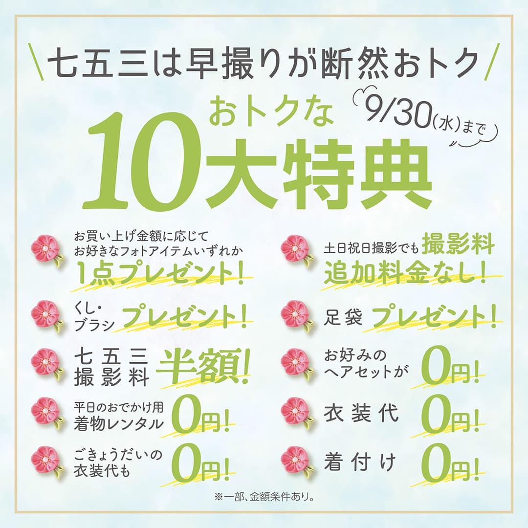 七五三は早撮りが断然おトク。おトクな10大特典。9/30（水）まで。お買い上げ金額に応じてお好きなフォトアイテムいずれか1点プレゼント！くし・ブラシプレゼント！七五三撮影料半額！平日のおでかけ用着物レンタル0円！ごきょうだいの衣装代も0円！土日祝日撮影でも撮影料追加料金なし！足袋プレゼント！お好みのヘアセットが0円！衣装代0円！着付け0円！※一部、金額条件あり。