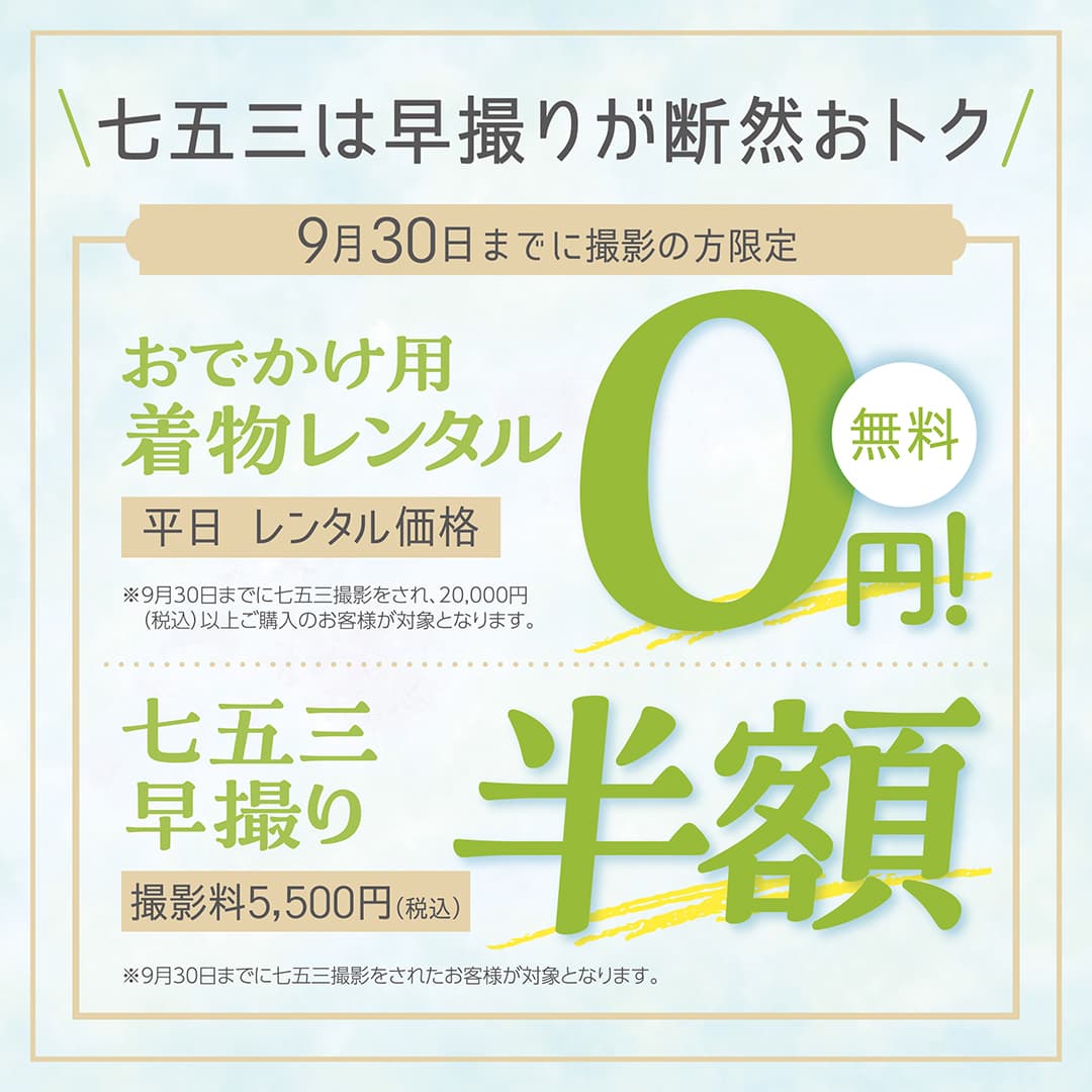 七五三は早撮りが断然おトク。9月30日までに撮影の方限定。おでかけ用着物レンタル、平日レンタル価格0円、無料。※9月30日までに七五三撮影をされ、20,000円（税込）以上ご購入のお客様が対象となります。七五三早撮り、撮影料5,500円（税込）、半額。※9月30日までに七五三撮影をされたお客様が対象となります。