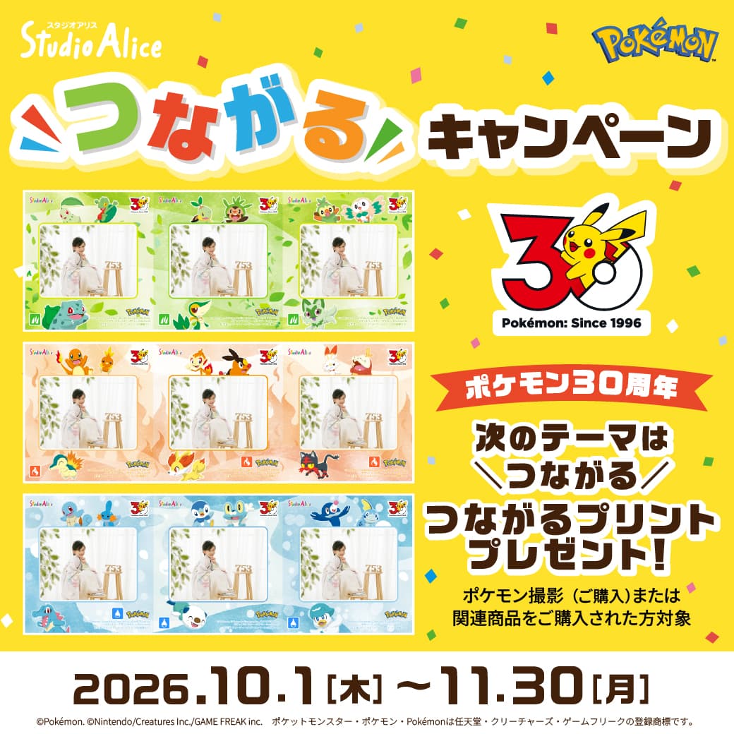 つながるキャンペーン Pokémon:Since 1996 ポケモン30周年 次のテーマはつながる。つながるプリントプレゼント！ポケモン撮影（ご購入）または関連商品をご購入された方対象。2026.10.1[木]〜11.30[月] ©Pokémon. ©Nintendo/Creatures Inc./GAME FREAK inc. ポケットモンスター・ポケモン・Pokémonは任天堂・クリーチャーズ・ゲームフリークの登録商標です。