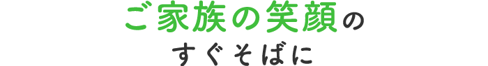 ご家族の笑顔のすぐそばに