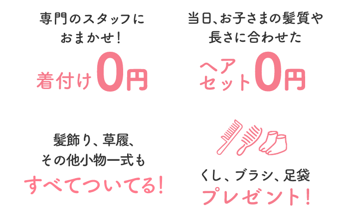 専門のスタッフにおまかせ！着付け0円当日、お子さまの髪質や長さに合わせたヘアセット0円髪飾り、草履、その他小物一式もすべてついてる！● 千歳飴● くし、ブラシ● 足袋プレゼント!