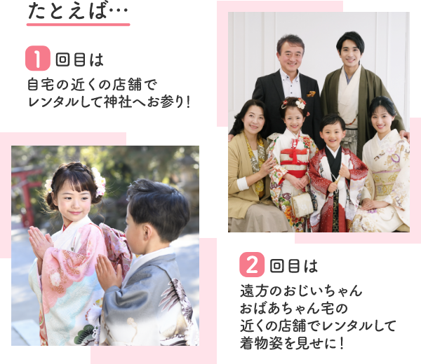 たとえば…1回目は自宅の近くの店舗でレンタルして神社へお参り!2回目は遠方のおじいちゃんおばあちゃん宅の近くの店舗でレンタルして着物姿を見せに!