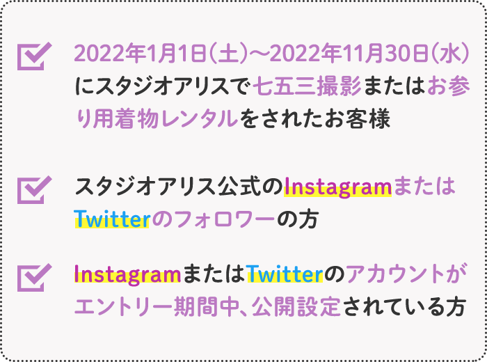 ●2020年にスタジオアリスで七五三撮影またはお参り用着物レンタルをされたお客様 ●スタジオアリス公式のInstagramまたはTwitterのフォロワーの方 ●InstagramまたはTwitterのアカウントがエントリー期間中、公開設定されている方