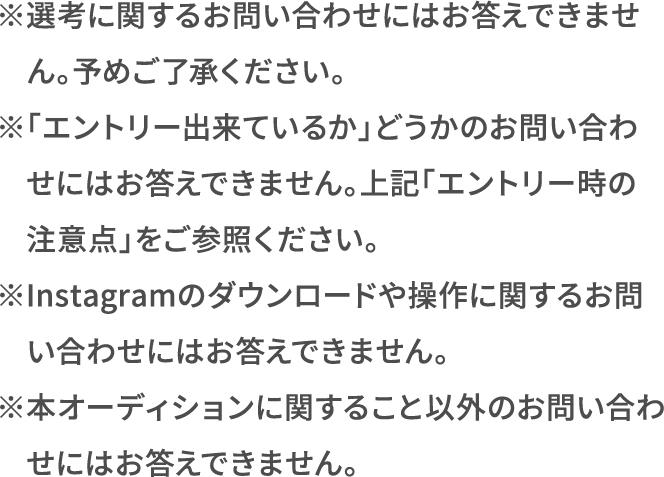 ※選考に関するお問い合わせにはお答えできません。予めご了承ください。 ※「エントリー出来ているか」どうかのお問い合わせにはお答えできません。上記「エントリー時の注意点」をご参照ください。 ※Instagramのダウンロードや操作に関するお問い合わせにはお答えできません。 ※本オーディションに関すること以外のお問い合わせにはお答えできません。