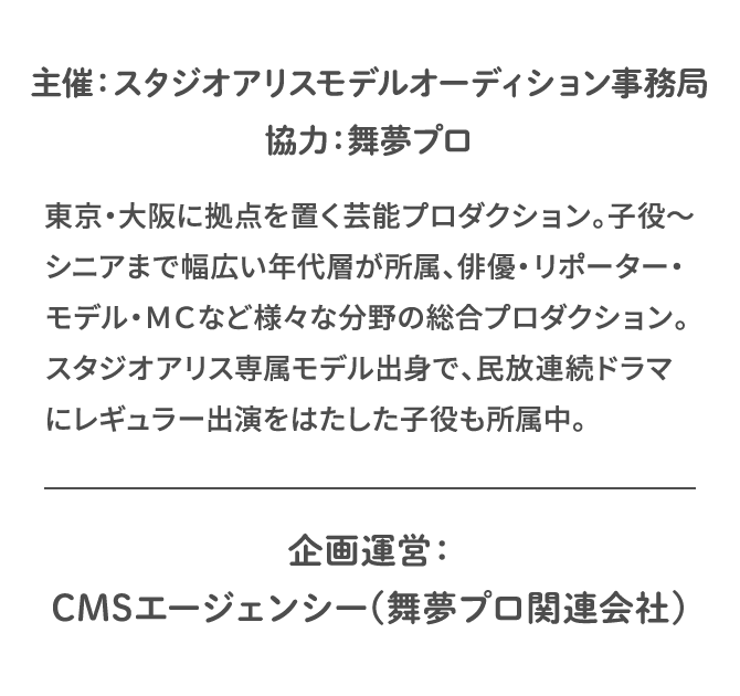 主催：スタジオアリスモデルオーディション事務局　協力：舞夢プロ 東京・大阪に拠点を置く芸能プロダクション。子役～シニアまで幅広い年代層が所属、俳優・リポーター・モデル・ＭＣなど様々な分野の総合プロダクション。スタジオアリス専属モデル出身で、民放連続ドラマにレギュラー出演をはたした子役も所属中。　企画運営：CMSエージェンシー(舞夢プロ関連会社)