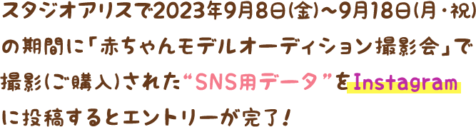 スタジオアリスで2023年9月8日(金)〜9月18日(月・祝)の期間に、「赤ちゃんモデルオーディション撮影会」で撮影(ご購入)された“SNS用データ”をInstagramに投稿するとエントリーが完了！