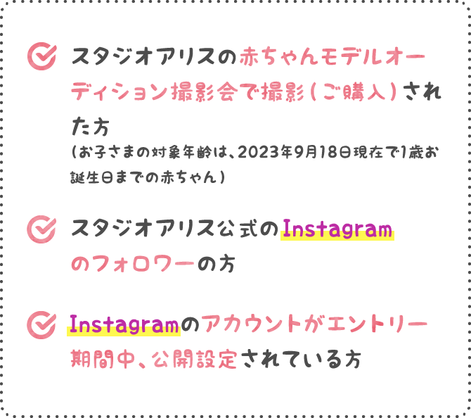 １.スタジオアリスの赤ちゃんモデルオーディション撮影会で撮影（ご購入）された方（お子さまの対象年齢は、2023年9月18日現在で1歳お誕生日までの赤ちゃん） ２.スタジオアリス公式のInstagramのフォロワーの方 ３.Instagramのアカウントがエントリー期間中、公開設定されている方