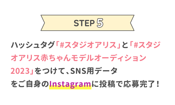 STEP5 ハッシュタグ「#スタジオアリス」と「#スタジオアリス赤ちゃんモデルオーディション2023」をつけて、SNS用データをご自身のInstagramに投稿で応募完了！