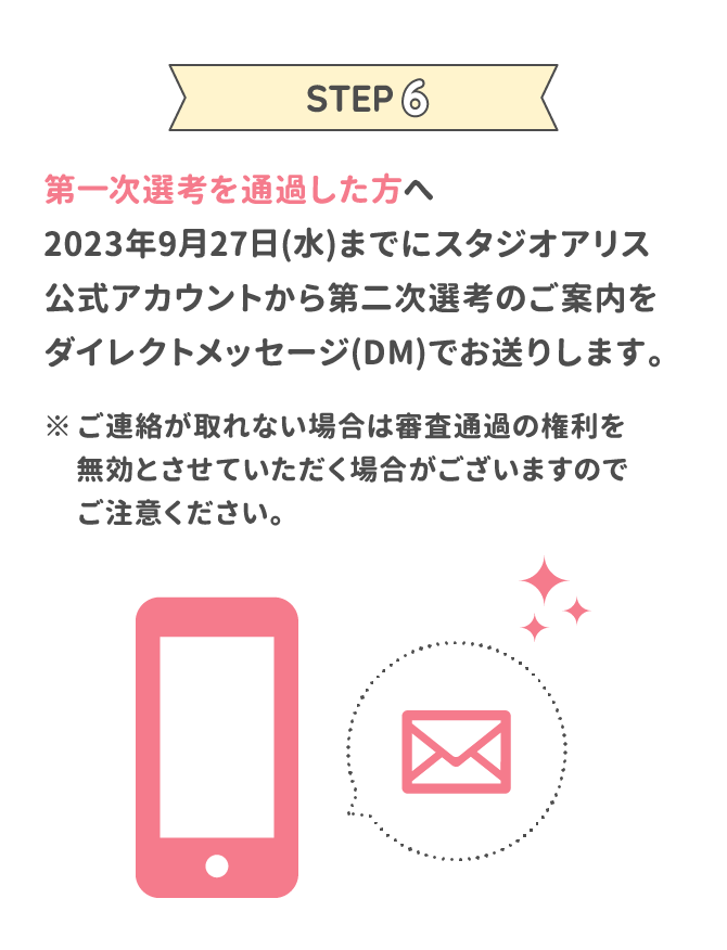 STEP6 第一次選考を通過した方へ2023年9月27日(水)までにスタジオアリス公式アカウントから第二次選考のご案内をダイレクトメッセージ(DM)でお送りします。 ※ご連絡が取れない場合は審査通過の権利を無効とさせていただく場合がございますのでご注意ください。