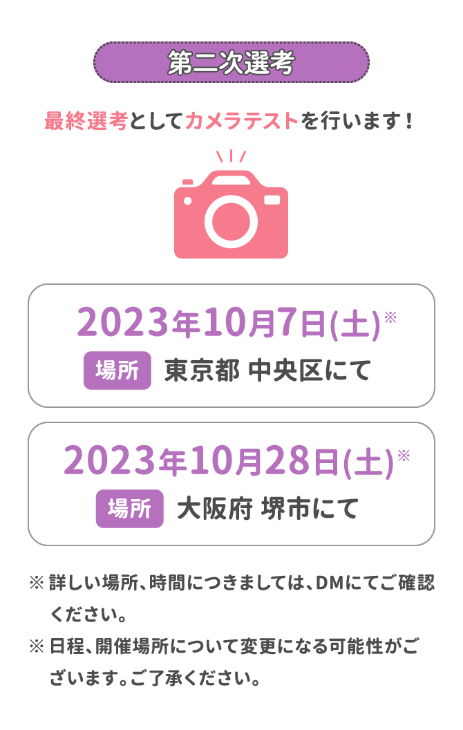 第二次選考 最終選考としてカメラテストを行います！ 2023年10月7日(土)場所：東京都 中央区にて 2023年10月28日(土)場所：大阪府 堺市にて ※詳しい場所、時間につきましては、DMにてご確認ください。 ※日程、開催場所について変更になる可能性がございます。ご了承ください。