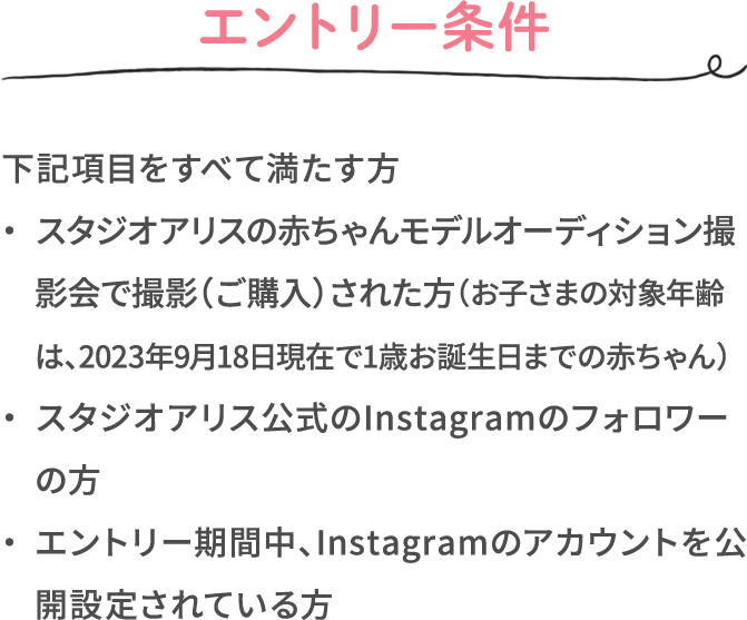 エントリー条件 下記項目をすべて満たす方 ・スタジオアリスの赤ちゃんモデルオーディション撮影会で撮影（ご購入）された方（お子さまの対象年齢は、2023年9月18日現在で1歳お誕生日までの赤ちゃん） ・スタジオアリス公式のInstagramのフォロワーの方 ・エントリー期間中、Instagramのアカウントを公開設定されている方