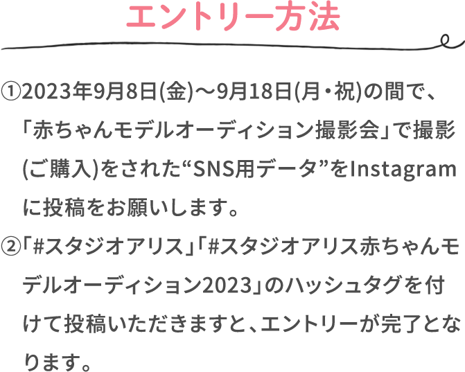 エントリー方法 ①2023年9月8日(金)〜9月18日(月・祝)の間で、「赤ちゃんモデルオーディション撮影会」で撮影(ご購入)をされた“SNS用データ”をInstagramに投稿をお願いします。 ②「#スタジオアリス」「#スタジオアリス赤ちゃんモデルオーディション2023」のハッシュタグを付けて投稿いただきますと、エントリーが完了となります。