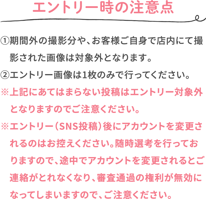 エントリー時の注意点 ①期間外の撮影分や、お客様ご自身で店内にて撮影された画像は対象外となります。 ②エントリー画像は1枚のみで行ってください。 ※上記にあてはまらない投稿はエントリー対象外となりますのでご注意ください。 ※エントリー（SNS投稿）後にアカウントを変更されるのはお控えください。随時選考を行っておりますので、途中でアカウントを変更されるとご連絡がとれなくなり、審査通過の権利が無効になってしまいますので、ご注意ください。