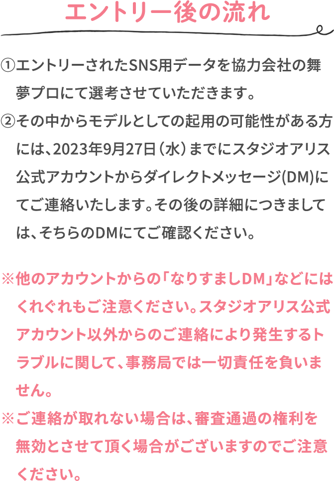 エントリー後の流れ ①エントリーされたSNS用データを協力会社の舞夢プロにて選考させていただきます。 ②その中からモデルとしての起用の可能性がある方には、2023年9月27日（水）までにスタジオアリス公式アカウントからダイレクトメッセージ(DM)にてご連絡いたします。その後の詳細につきましては、そちらのDMにてご確認ください。 ※他のアカウントからの「なりすましDM」などにはくれぐれもご注意ください。スタジオアリス公式アカウント以外からのご連絡により発生するトラブルに関して、事務局では一切責任を負いません。 ※ご連絡が取れない場合は、審査通過の権利を無効とさせて頂く場合がございますのでご注意ください。