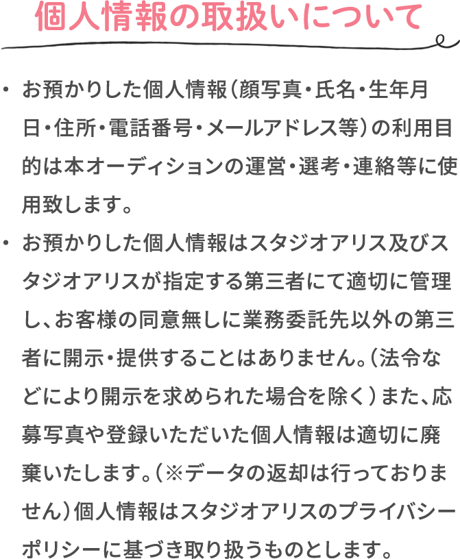 個人情報の取扱いについて ・お預かりした個人情報（顔写真・氏名・生年月日・住所・電話番号・メールアドレス等）の利用目的は本オーディションの運営・選考・連絡等に使用致します。 ・お預かりした個人情報はスタジオアリス及びスタジオアリスが指定する第三者にて適切に管理し、お客様の同意無しに業務委託先以外の第三者に開示・提供することはありません。（法令などにより開示を求められた場合を除く）また、応募写真や登録いただいた個人情報は適切に廃棄いたします。（※データの返却は行っておりません）個人情報はスタジオアリスのプライバシーポリシーに基づき取り扱うものとします。