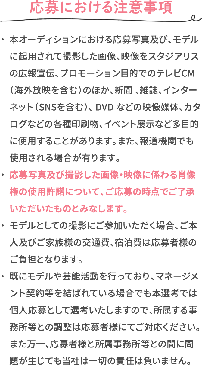 応募における注意事項 ・本オーディションにおける応募写真及び、モデルに起用されて撮影した画像、映像をスタジアリスの広報宣伝、プロモーション目的でのテレビCM （海外放映を含む）のほか、新聞 、雑誌、インターネット（SNSを含む）、 DVD などの映像媒体、カタログなどの各種印刷物、イベント展示など多目的に使用することがあります。また、報道機関でも使用される場合が有ります。 ・応募写真及び撮影した画像・映像に係わる肖像権の使用許諾について、ご応募の時点でご了承いただいたものとみなします。 ・モデルとしての撮影にご参加いただく場合、ご本人及びご家族様の交通費、宿泊費は応募者様のご負担となります。 ・既にモデルや芸能活動を行っており、マネージメント契約等を結ばれている場合でも本選考では個人応募として選考いたしますので、所属する事務所等との調整は応募者様にてご対応ください。また万一、応募者様と所属事務所等との間に問題が生じても当社は一切の責任は負いません。