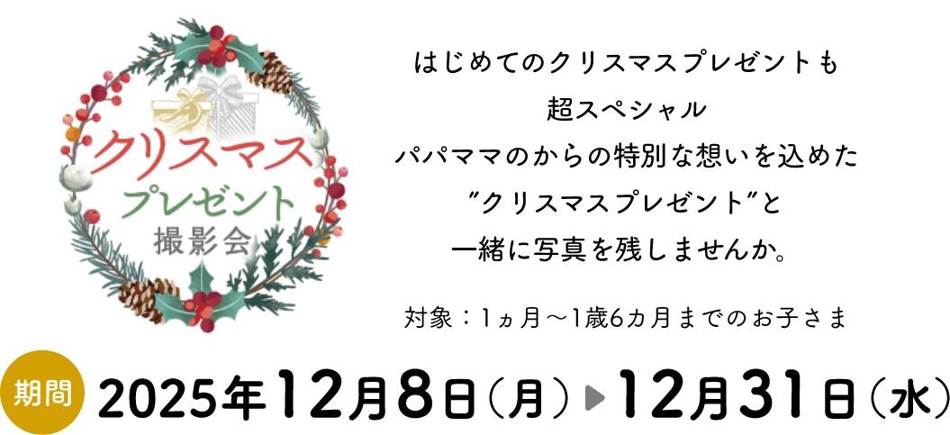 「クリスマスプレゼント撮影会」はじめてのクリスマスプレゼントも超スペシャルパパママのからの特別な想いを込めた”クリスマスプレゼント”と一緒に写真を残しませんか。対象：1ヵ月～1歳6カ月までのお子さま　期間:2025年12月8日（月）～12月31日（水）