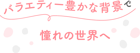 バラエティー豊かな背景で憧れの世界へ