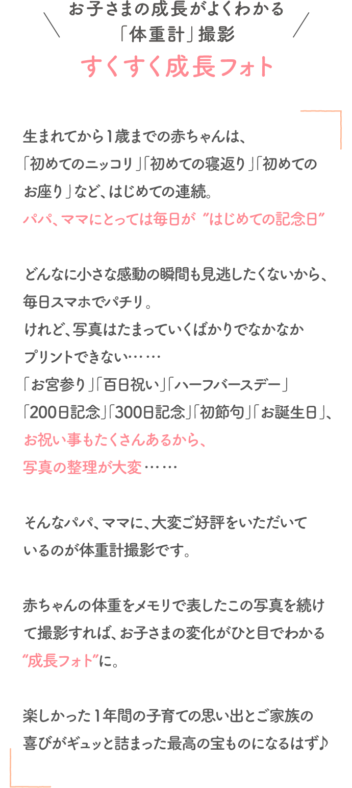 お子さまの成長が良くわかる「体重計」撮影 すくすく成長フォト。生まれてから1歳までの赤ちゃんは、「初めてのニッコリ」「初めての寝返り」「初めてのお座り」など、初めての連続。パパ、ママにとっては毎日が”はじめての記念日”。どんなに小さな感動の瞬間も見逃したくないから、毎日スマホでパチリ。けれど、写真はたまっていくばかりでなかなかプリントできない……。「お宮参り」「百日祝い」「ハーフバースデー」「200日記念」「300日記念」「初節句」「お誕生日」、お祝い事もたくさんあるから、写真の整理が大変……。そんなパパ、ママに、大変ご好評をいただいているのが体重計撮影です。赤ちゃんの体重をメモリで表したこの写真を続けて撮影すれば、お子さまの変化がひと目でわかる“成長フォト”に。楽しかった 1年間の子育ての思い出とご家族の喜びがギュッと詰まった最高の宝ものになるはずです。