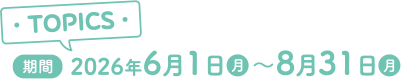 TOPICS 期間：2026年6月1日（月）～8月31日（月）