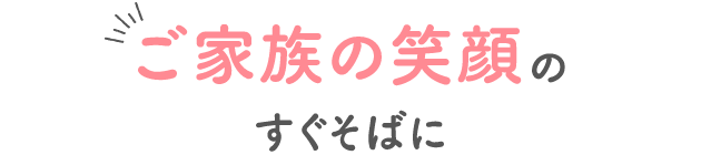 ご家族の笑顔のすぐそばに