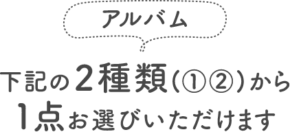 ＜アルバム＞下記の2種類（①②）から1点お選びいただけます