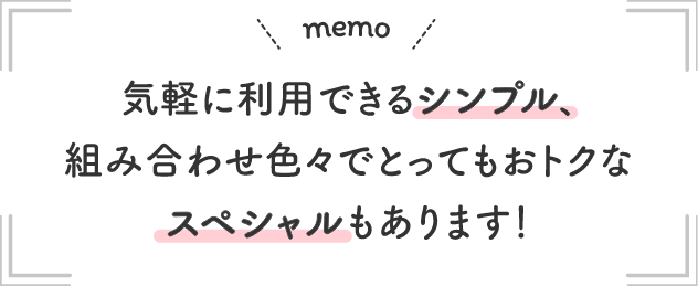 |memo| 気軽に利用できるシンプル、組み合わせ色々でとってもおトクなスペシャルもあります！