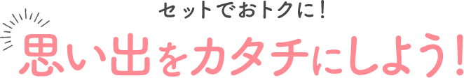 セットでおトクに！思い出をカタチにしよう！