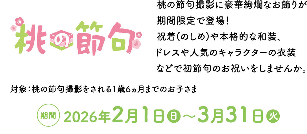 桃の節句 桃の節句撮影に豪華絢爛なお飾りが期間限定で登場！ 祝着(のしめ)や本格的な和装、ドレスや人気のキャラクターの衣装などで初節句のお祝いをしませんか。 対象：桃の節句撮影をされる1歳6ヵ月までのお子さま 期間:2026年2月1日（日）～3月31日（火）