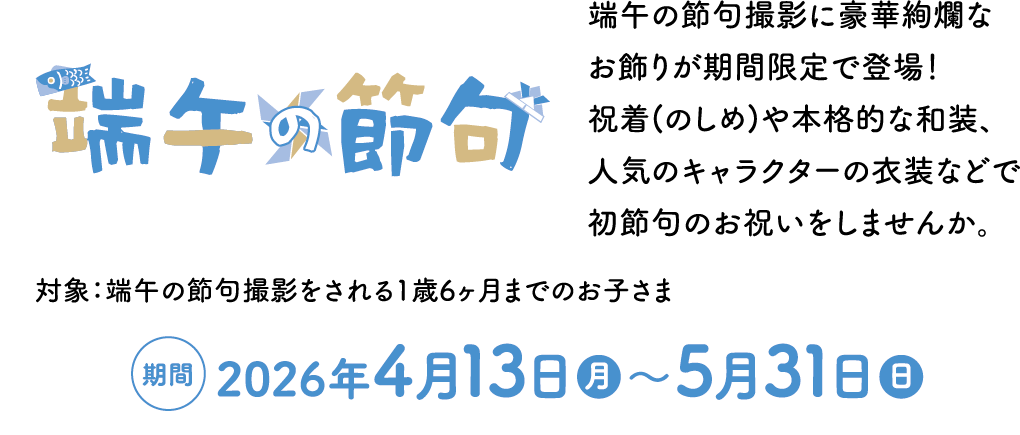 端午の節句 端午の節句撮影に豪華絢爛なお飾りが期間限定で登場！ 祝着(のしめ)や本格的な和装、人気のキャラクターの衣装などで初節句のお祝いをしませんか。 対象：端午の節句撮影をされる1歳6ヶ月までのお子さま 期間:2026年4月13日（月）～5月31日（日）