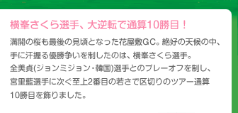 横峯さくら選手、大逆転で通算10勝目！満開の桜も最後の見頃となった花屋敷GC。絶好の天候の中、手に汗握る優勝争いを制したのは、横峯さくら選手。全美貞(ジョンミジョン・韓国)選手とのプレーオフを制し、宮里藍選手に次ぐ至上2番目の若さで区切りのツアー通算10勝目を飾りました。