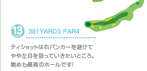 13.381YARDS PAR4
ティショットは右バンカーを避けてやや左目を狙っていきたいところ。眺めも最高のホールです！