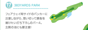 17.383YARDS PAR4
フェアウェイ両サイドのバンカーに注意しながら、思い切って勝負を賭けたい打ち下ろしのパー4。左側の池にも要注意！