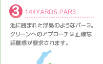 3.144YARDS PAR3
池に囲まれた浮島のようなパー3。グリーンへのアプローチは正確な距離感が要求されます。