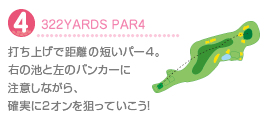 4.322YARDS PAR4
打ち上げで距離の短いパー4。右の池と左のバンカーに注意しながら、確実に2オンを狙っていこう！