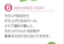 6.390YARDS PAR4
セカンド地点から打ち上げとなるパー4。クラブ選択が難しく、セカンドショットの技術が勝負の分かれ目となってきます。