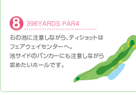 8.396YARDS PAR4
右の池に注意しながら、ティショットはフェアウェイセンターへ。池サイドのバンカーにも注意しながら攻めたいホールです。