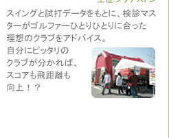 スイングと試打データをもとに、検診マスターがゴルファーひとりひとりに合った理想のクラブをアドバイス。自分にピッタリのクラブが分かれば、スコアも飛距離も向上！？