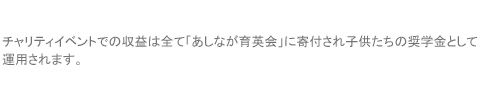 チャリティイベントでの収益は全て「あしなが育英会」に寄付され子供たちの奨学金として運用されます。