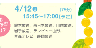 4/12 日　同時間帯放送（75分）16:00～17:15[予定]　熊本放送、南日本放送、山陰放送、岩手放送、手レビュー山形、青森テレビ、静岡放送