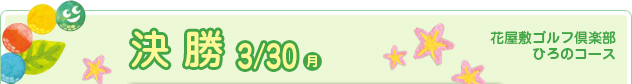 決 勝 3/30（月）　花屋敷ゴルフ倶楽部ひろのコース